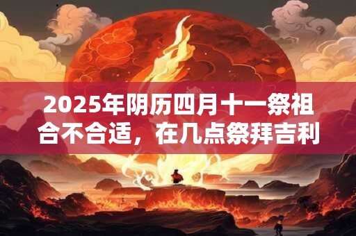 2025年阴历四月十一祭祖合不合适，在几点祭拜吉利？