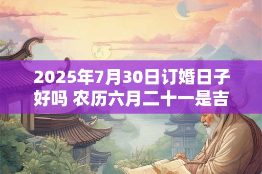 2025年7月30日订婚日子好吗 农历六月二十一是吉日吗