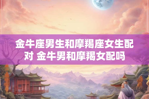 金牛座男生和摩羯座女生配对 金牛男和摩羯女配吗