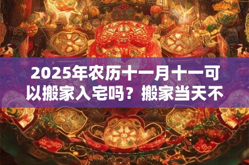 2025年农历十一月十一可以搬家入宅吗？搬家当天不住可以吗？