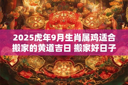 2025虎年9月生肖属鸡适合搬家的黄道吉日 搬家好日子一览表