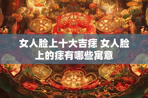 女人脸上十大吉痣 女人脸上的痣有哪些寓意