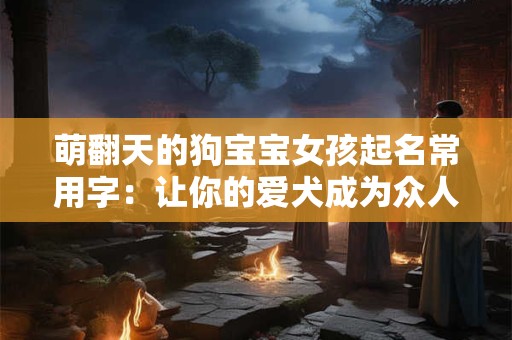 萌翻天的狗宝宝女孩起名常用字：让你的爱犬成为众人焦点！