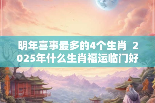 明年喜事最多的4个生肖  2025年什么生肖福运临门好事连连