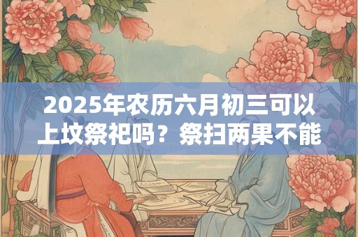 2025年农历六月初三可以上坟祭祀吗？祭扫两果不能带
