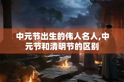 中元节出生的伟人名人,中元节和清明节的区别 中元节出生的伟人名人,中元节和清明节的区别