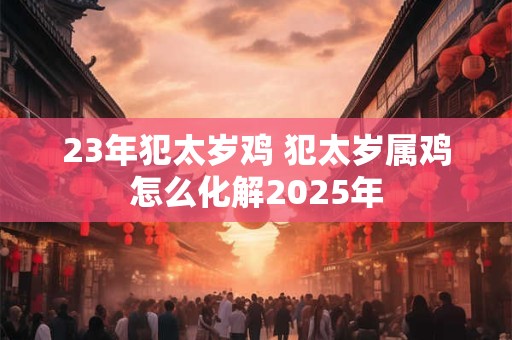 23年犯太岁鸡 犯太岁属鸡怎么化解2025年