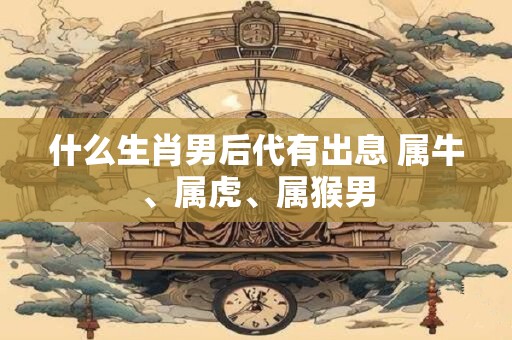 什么生肖男后代有出息 属牛、属虎、属猴男