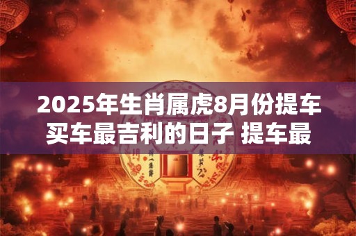 2025年生肖属虎8月份提车买车最吉利的日子 提车最佳日子