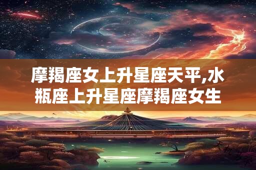 摩羯座女上升星座天平,水瓶座上升星座摩羯座女生