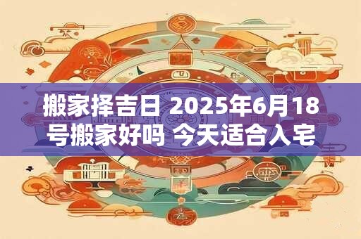 搬家择吉日 2025年6月18号搬家好吗 今天适合入宅吗
