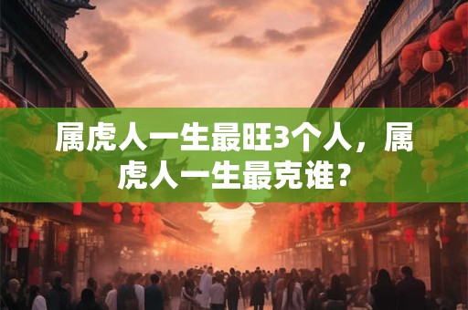 属虎人一生最旺3个人，属虎人一生最克谁？