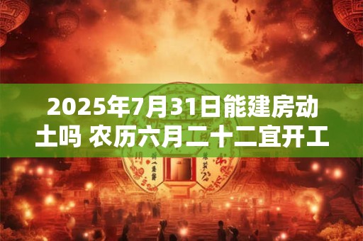 2025年7月31日能建房动土吗 农历六月二十二宜开工吗