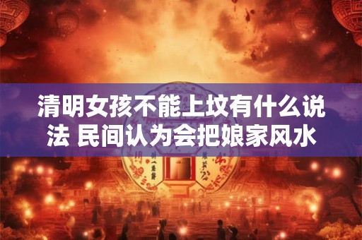 清明女孩不能上坟有什么说法 民间认为会把娘家风水带走