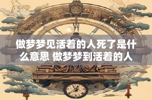 做梦梦见活着的人死了是什么意思 做梦梦到活着的人死了是什么意思