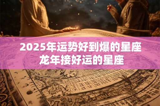 2026年运势好到爆的星座 龙年接好运的星座
