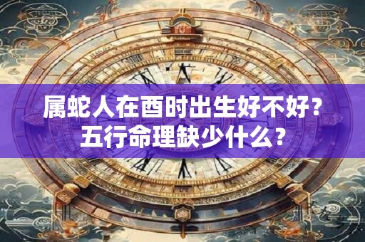 属蛇人在酉时出生好不好？五行命理缺少什么？