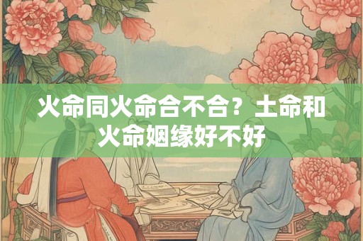 火命同火命合不合?土命和火命姻缘好不好 火命同火命合不合?土命和火命姻缘好不好