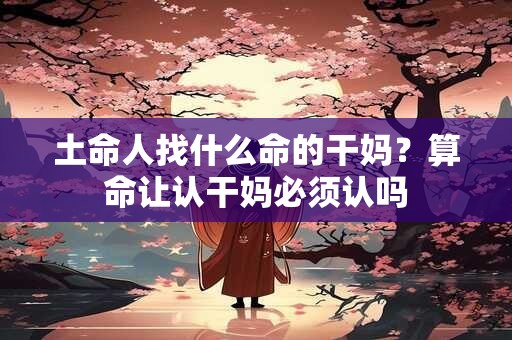 土命人找什么命的干妈?算命让认干妈必须认吗 土命人找什么命的干妈?算命让认干妈必须认吗