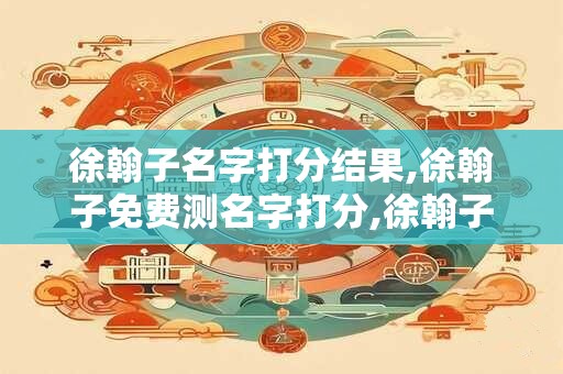 徐翰子名字打分结果,徐翰子免费测名字打分,徐翰子周易免费测名字打分