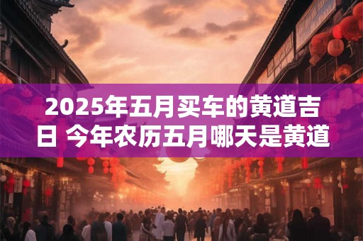 2025年五月买车的黄道吉日 今年农历五月哪天是黄道吉日