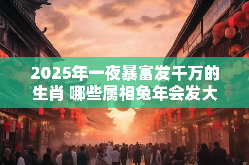2025年一夜暴富发千万的生肖 哪些属相兔年会发大财