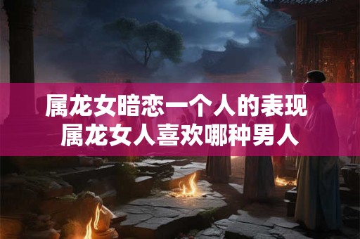 属龙女暗恋一个人的表现 属龙女人喜欢哪种男人