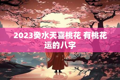 2023癸水天喜桃花 有桃花运的八字