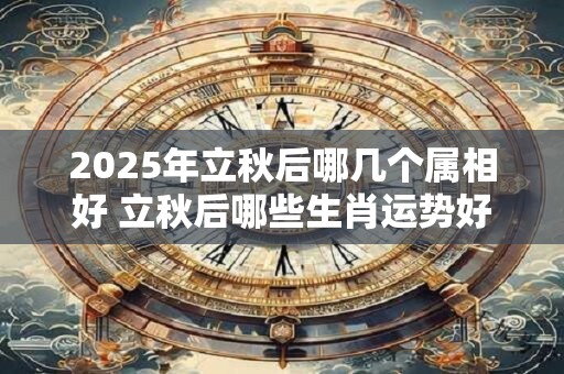 2025年立秋后哪几个属相好 立秋后哪些生肖运势好 2025年立秋后哪几个属相好 立秋后哪些生肖运势好