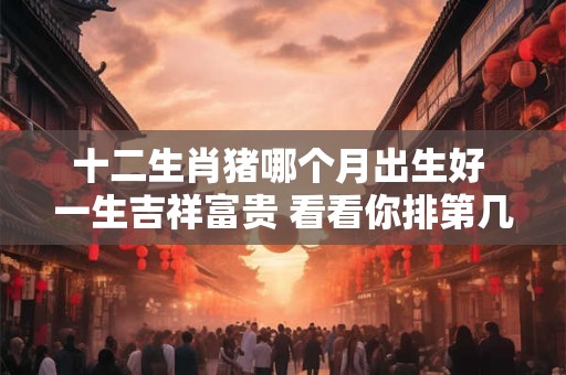 十二生肖猪哪个月出生好 一生吉祥富贵 看看你排第几