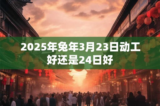 2025年兔年3月23日动工好还是24日好