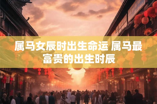 属马女辰时出生命运 属马最富贵的出生时辰