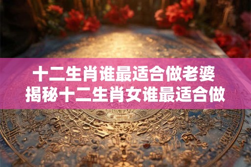 十二生肖谁最适合做老婆 揭秘十二生肖女谁最适合做老婆！