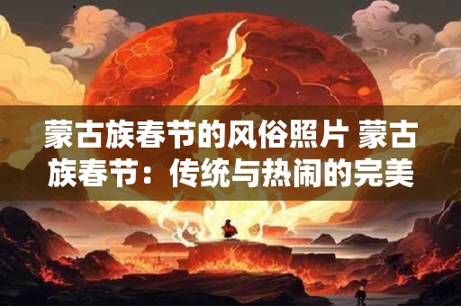 蒙古族春节的风俗照片 蒙古族春节：传统与热闹的完美融合