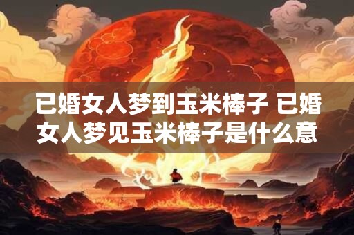 已婚女人梦到玉米棒子 已婚女人梦见玉米棒子是什么意思