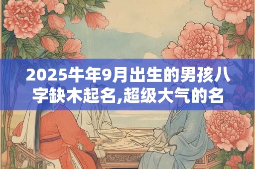 2025牛年9月出生的男孩八字缺木起名,超级大气的名字推荐