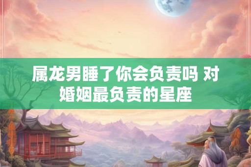 属龙男睡了你会负责吗 对婚姻最负责的星座