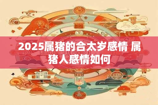 2025属猪的合太岁感情 属猪人感情如何 2025属猪的合太岁感情 属猪人感情如何