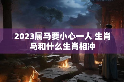 2023属马要小心一人 生肖马和什么生肖相冲