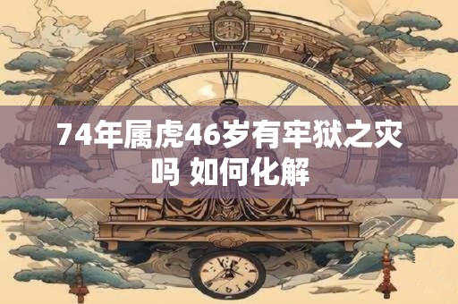 74年属虎46岁有牢狱之灾吗 如何化解