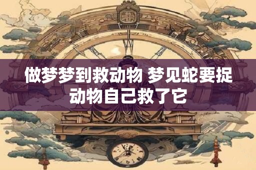 做梦梦到救动物 梦见蛇要捉动物自己救了它