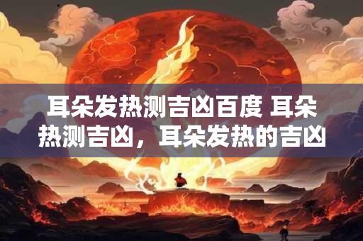 耳朵发热测吉凶百度 耳朵热测吉凶，耳朵发热的吉凶预兆