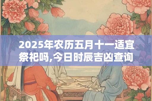 2025年农历五月十一适宜祭祀吗,今日时辰吉凶查询 2025年农历五月十一适宜祭祀吗,今日时辰吉凶查询