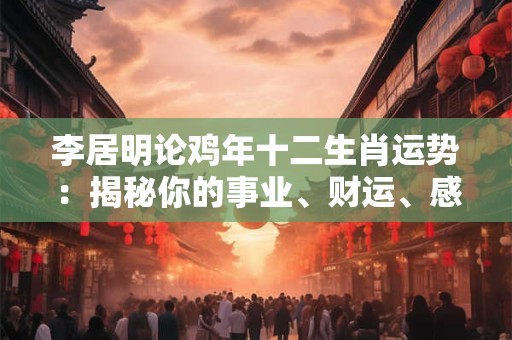 李居明论鸡年十二生肖运势：揭秘你的事业、财运、感情！