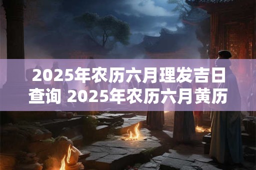 2025年农历六月理发吉日查询 2025年农历六月黄历查询