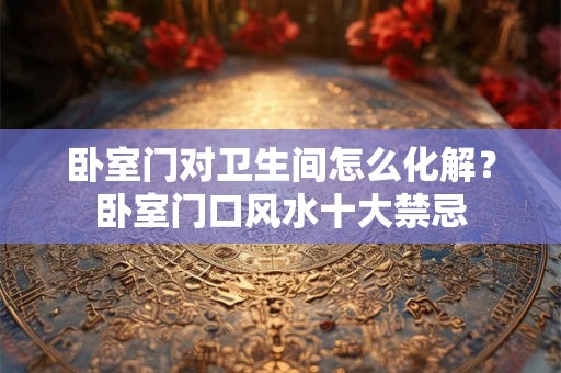 卧室门对卫生间怎么化解？卧室门口风水十大禁忌