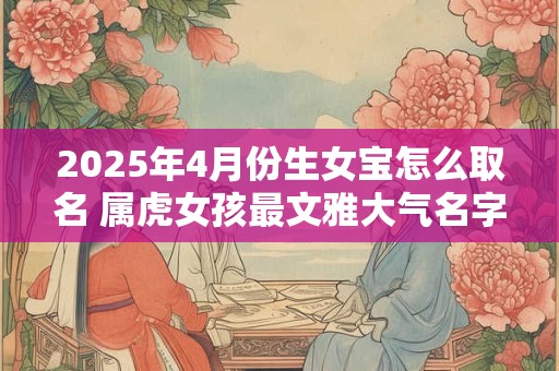 2025年4月份生女宝怎么取名 属虎女孩最文雅大气名字