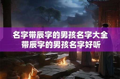 名字带辰字的男孩名字大全 带辰字的男孩名字好听