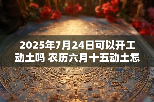 2025年7月24日可以开工动土吗 农历六月十五动土怎么样