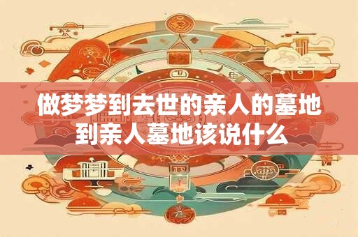 做梦梦到去世的亲人的墓地 到亲人墓地该说什么